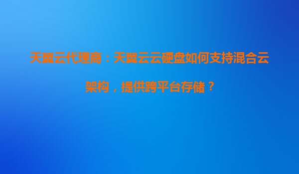 天翼云代理商：天翼云云硬盘如何支持混合云架构，提供跨平台存储？