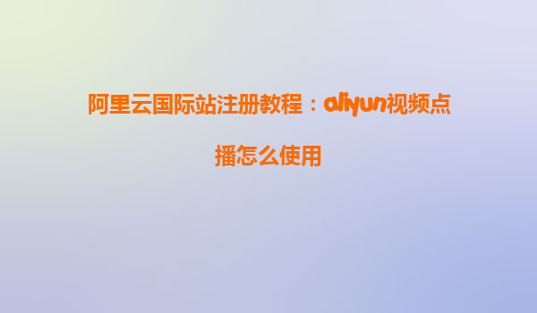 阿里云国际站注册教程：aliyun视频点播怎么使用