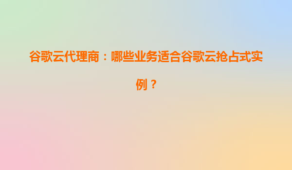 谷歌云代理商：哪些业务适合谷歌云抢占式实例？