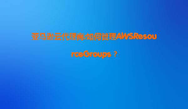 亚马逊云代理商:如何管理AWSResourceGroups？