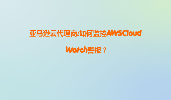 亚马逊云代理商:如何监控AWSCloudWatch警报？