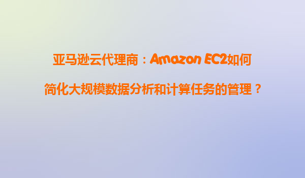 亚马逊云代理商：Amazon EC2如何简化大规模数据分析和计算任务的管理？