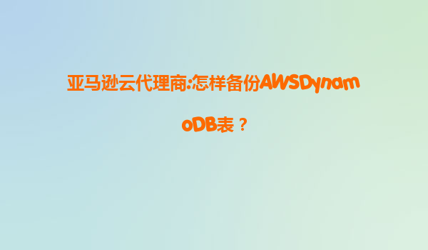 亚马逊云代理商:怎样备份AWSDynamoDB表？