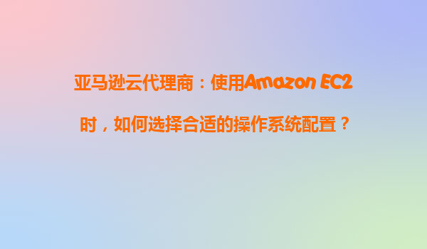 亚马逊云代理商：使用Amazon EC2时，如何选择合适的操作系统配置？