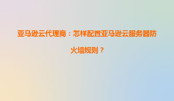 亚马逊云代理商：怎样配置亚马逊云服务器防火墙规则？