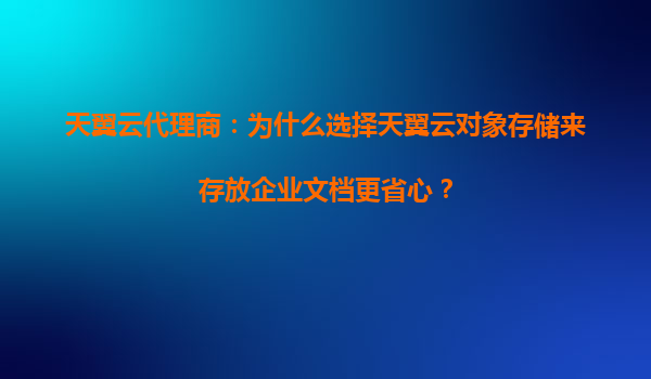 天翼云代理商：为什么选择天翼云对象存储来存放企业文档更省心？
