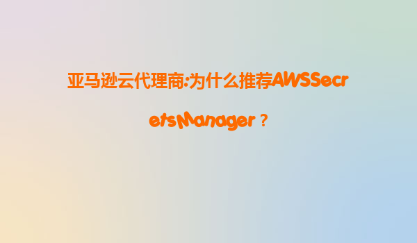 亚马逊云代理商:为什么推荐AWSSecretsManager？