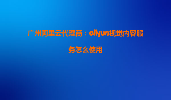 广州阿里云代理商：aliyun视觉内容服务怎么使用