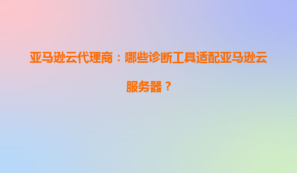 亚马逊云代理商：哪些诊断工具适配亚马逊云服务器？