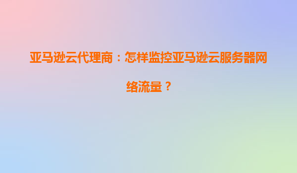 亚马逊云代理商：怎样监控亚马逊云服务器网络流量？