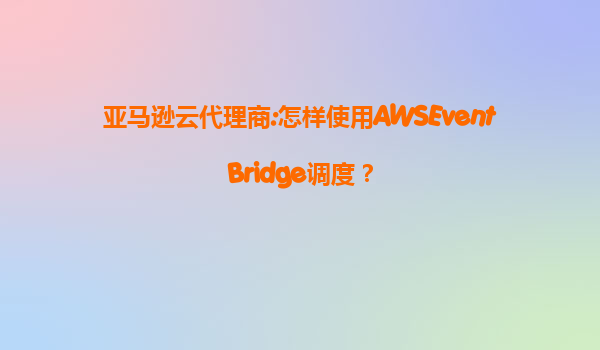 亚马逊云代理商:怎样使用AWSEventBridge调度？