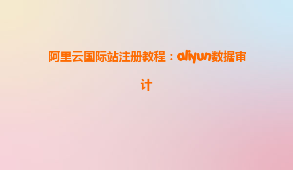 阿里云国际站注册教程：aliyun数据审计