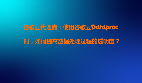 谷歌云代理商：使用谷歌云Dataproc时，如何提高数据处理过程的透明度？