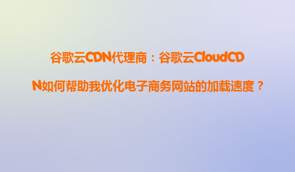 谷歌云CDN代理商：谷歌云CloudCDN如何帮助我优化电子商务网站的加载速度？