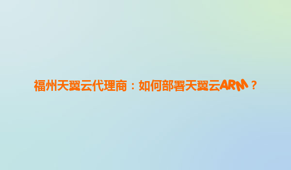 福州天翼云代理商：如何部署天翼云ARM？