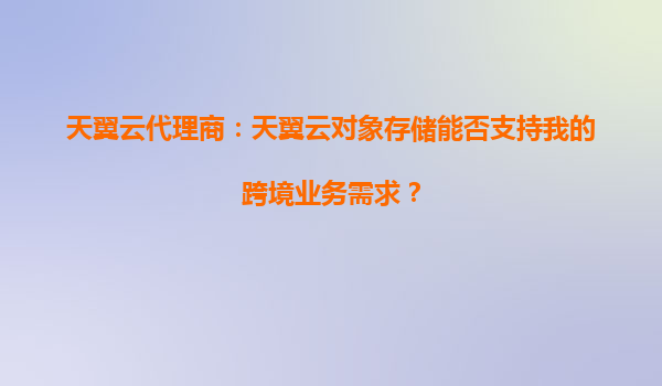 天翼云代理商：天翼云对象存储能否支持我的跨境业务需求？