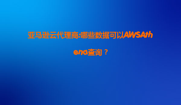 亚马逊云代理商:哪些数据可以AWSAthena查询？