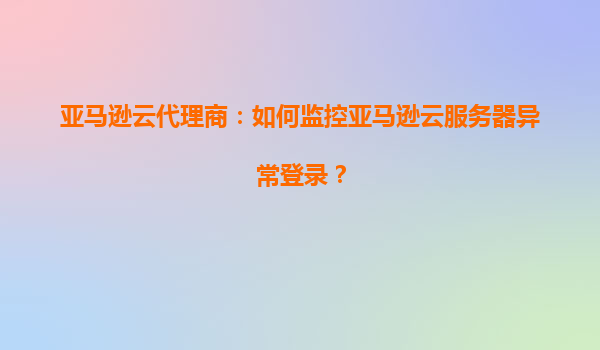亚马逊云代理商：如何监控亚马逊云服务器异常登录？