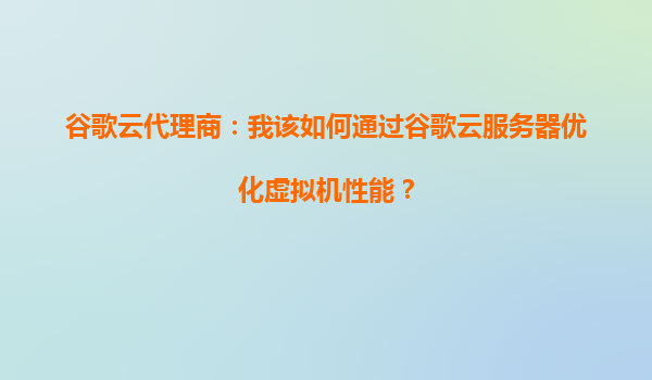 谷歌云代理商：我该如何通过谷歌云服务器优化虚拟机性能？