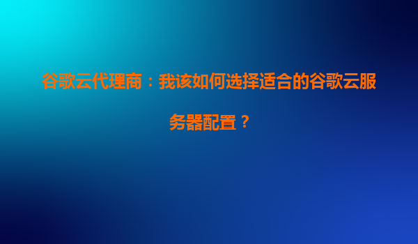 谷歌云代理商：我该如何选择适合的谷歌云服务器配置？