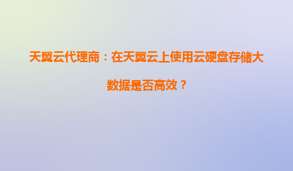 天翼云代理商：在天翼云上使用云硬盘存储大数据是否高效？