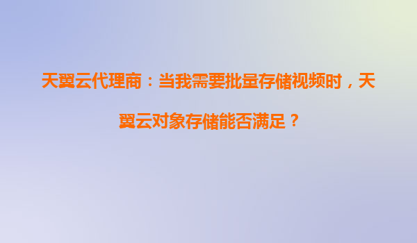 天翼云代理商：当我需要批量存储视频时，天翼云对象存储能否满足？