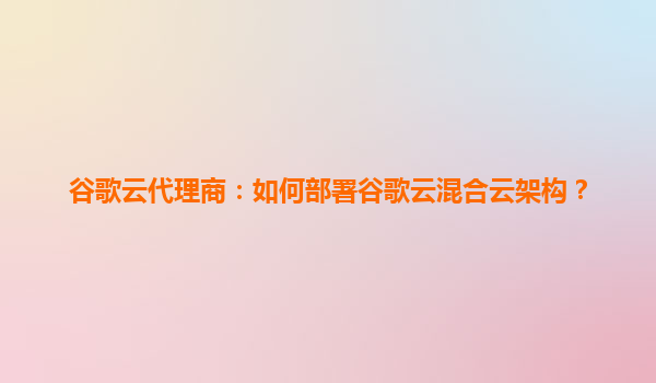 谷歌云代理商：如何部署谷歌云混合云架构？