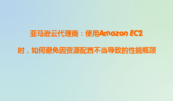 亚马逊云代理商：使用Amazon EC2时，如何避免因资源配置不当导致的性能瓶颈？