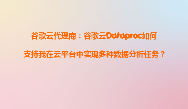 谷歌云代理商：谷歌云Dataproc如何支持我在云平台中实现多种数据分析任务？