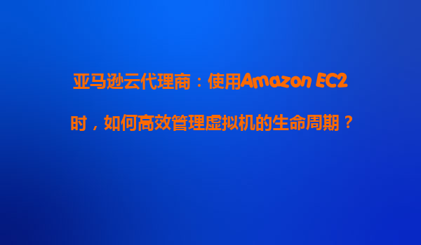 亚马逊云代理商：使用Amazon EC2时，如何高效管理虚拟机的生命周期？