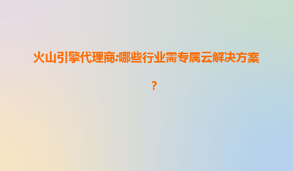 火山引擎代理商:哪些行业需专属云解决方案？