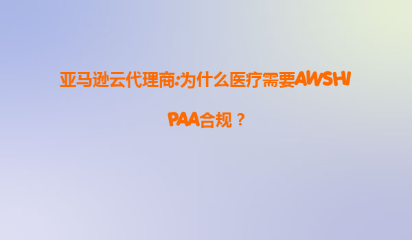 亚马逊云代理商:为什么医疗需要AWSHIPAA合规？