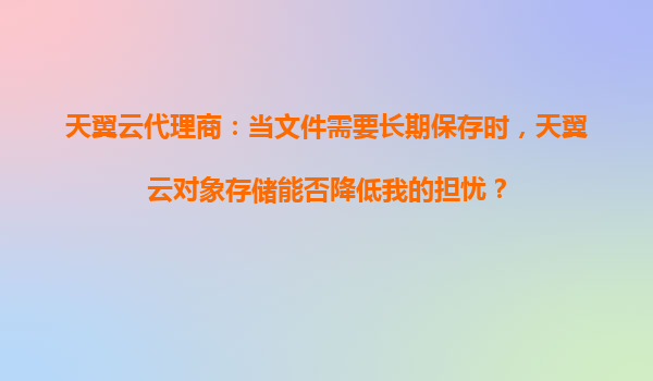 天翼云代理商：当文件需要长期保存时，天翼云对象存储能否降低我的担忧？