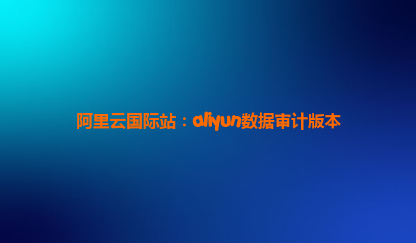 阿里云国际站：aliyun数据审计版本