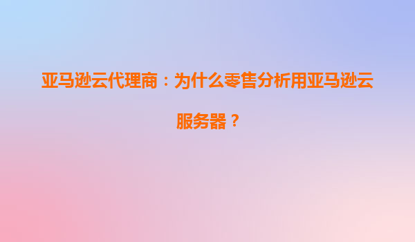 亚马逊云代理商：为什么零售分析用亚马逊云服务器？