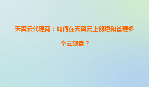 天翼云代理商：如何在天翼云上创建和管理多个云硬盘？