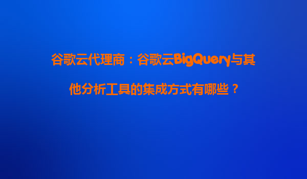 谷歌云代理商：谷歌云BigQuery与其他分析工具的集成方式有哪些？