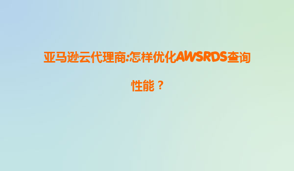 亚马逊云代理商:怎样优化AWSRDS查询性能？