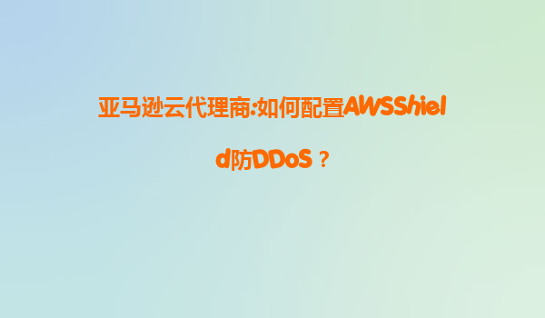 亚马逊云代理商:如何配置AWSShield防DDoS？