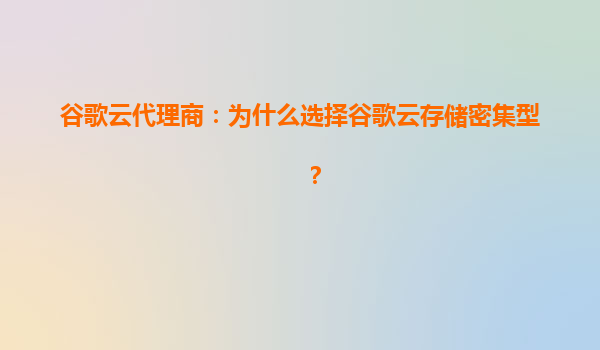 谷歌云代理商：为什么选择谷歌云存储密集型？