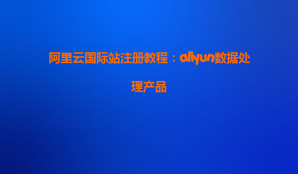 阿里云国际站注册教程：aliyun数据处理产品
