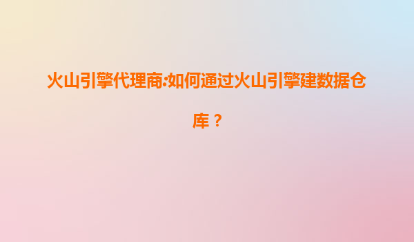 火山引擎代理商:如何通过火山引擎建数据仓库？