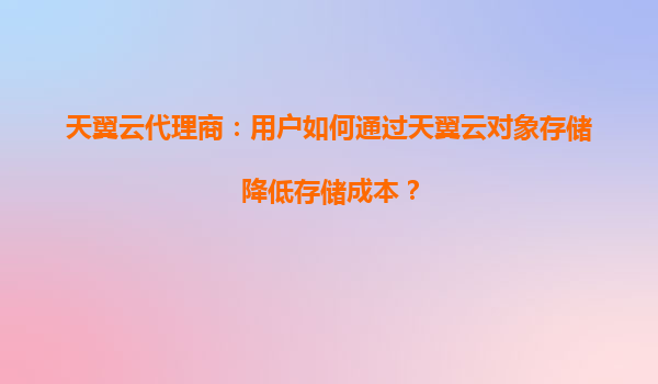 天翼云代理商：用户如何通过天翼云对象存储降低存储成本？