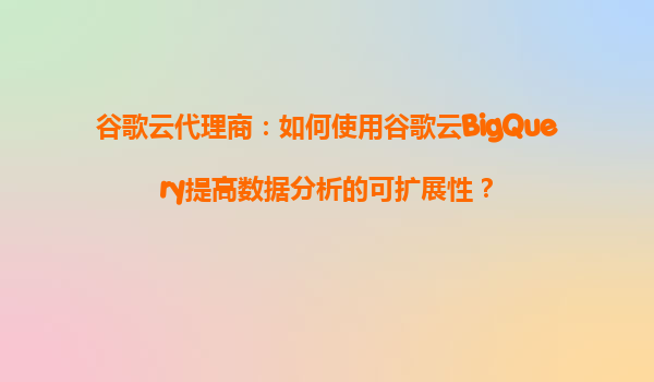 谷歌云代理商：如何使用谷歌云BigQuery提高数据分析的可扩展性？