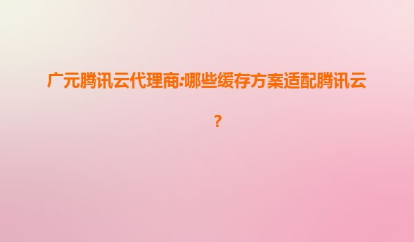 广元腾讯云代理商:哪些缓存方案适配腾讯云？