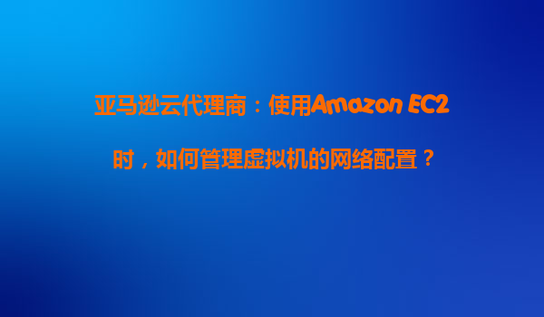 亚马逊云代理商：使用Amazon EC2时，如何管理虚拟机的网络配置？