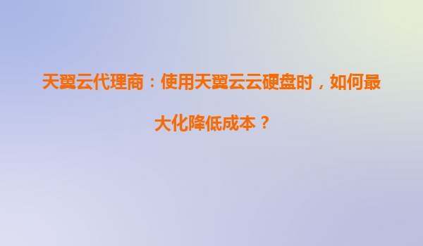 天翼云代理商：使用天翼云云硬盘时，如何最大化降低成本？
