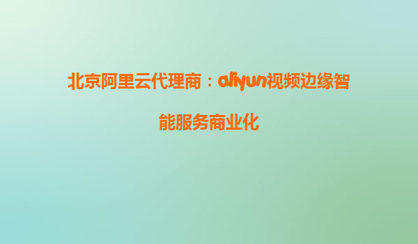 北京阿里云代理商：aliyun视频边缘智能服务商业化