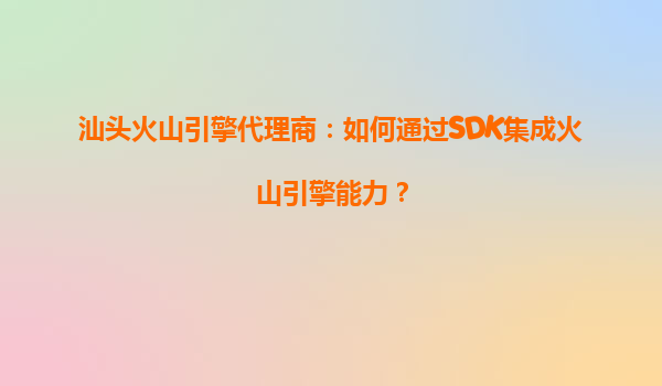 汕头火山引擎代理商：如何通过SDK集成火山引擎能力？