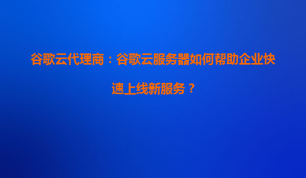 谷歌云代理商：谷歌云服务器如何帮助企业快速上线新服务？